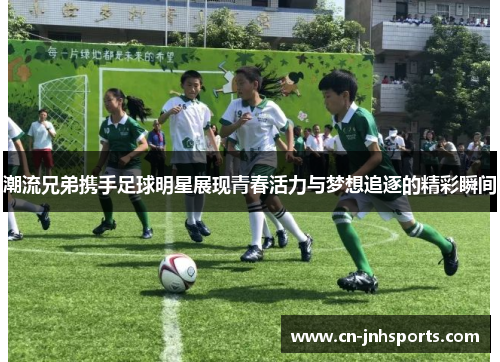 潮流兄弟携手足球明星展现青春活力与梦想追逐的精彩瞬间