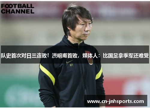 队史首次对日三连败！洪明甫首败，媒体人：比国足拿季军还难受