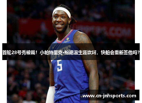 首轮28号秀被裁！小帕特里克·鲍德温生涯坎坷，快船会重新签他吗？